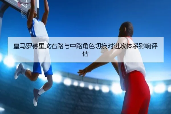 皇马罗德里戈右路与中路角色切换对进攻体系影响评估