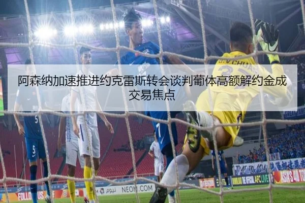 阿森纳加速推进约克雷斯转会谈判葡体高额解约金成交易焦点